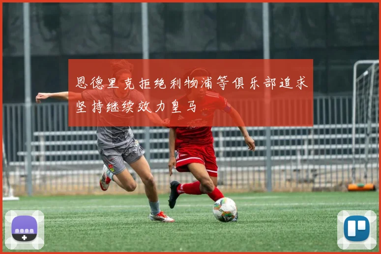 恩德里克拒绝利物浦等俱乐部追求坚持继续效力皇马