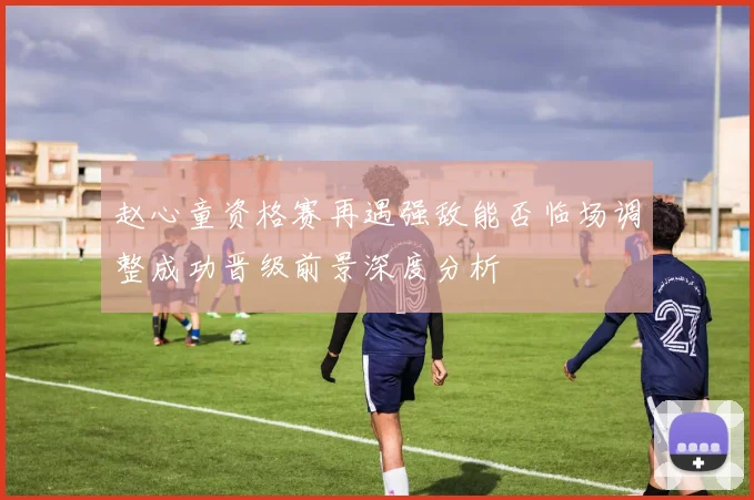 赵心童资格赛再遇强敌能否临场调整成功晋级前景深度分析