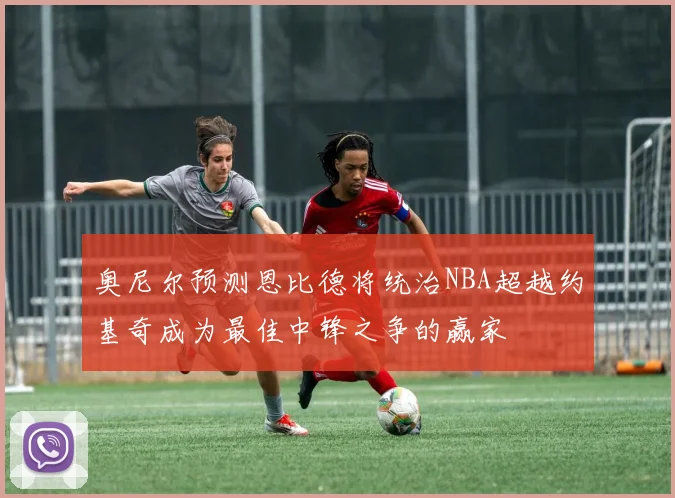 奥尼尔预测恩比德将统治NBA超越约基奇成为最佳中锋之争的赢家