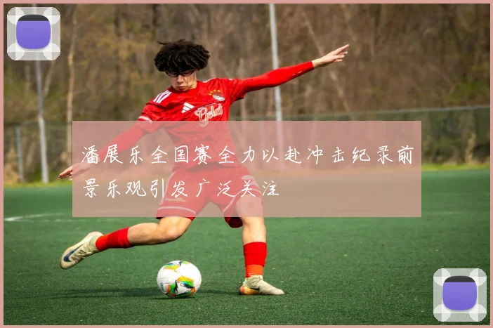 潘展乐全国赛全力以赴冲击纪录前景乐观引发广泛关注