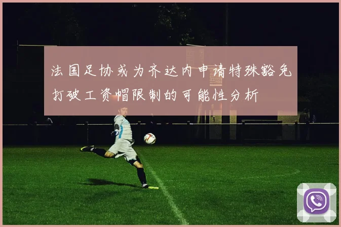 法国足协或为齐达内申请特殊豁免打破工资帽限制的可能性分析
