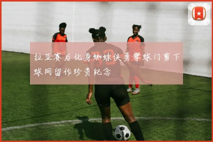 拉亚赛后化身蜘蛛侠勇攀球门剪下球网留作珍贵纪念
